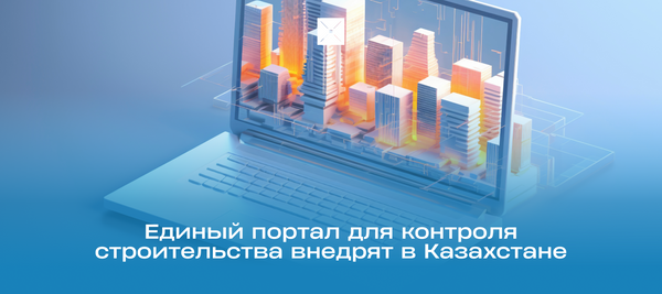 Единый портал для контроля строительства внедрят в Казахстане