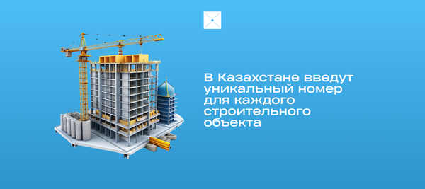 В Казахстане хотят ввести уникальный номер для каждого строительного объекта