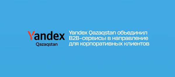 Yandex Qazaqstan объединил B2B-сервисы в направление для корпоративных клиентов