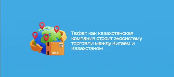 Tezber: как казахстанская компания строит экосистему торговли между Китаем и Казахстаном