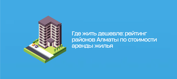 Где жить дешевле: рейтинг районов Алматы по стоимости аренды жилья