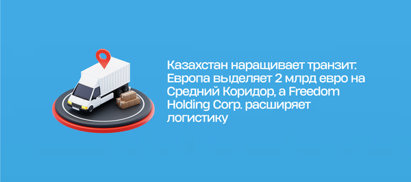 Казахстан наращивает транзит: Европа выделяет 2 млрд евро на Средний Коридор, а Freedom Holding Corp. расширяет логистику